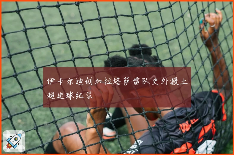 伊卡尔迪创加拉塔萨雷队史外援土超进球纪录