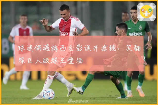 球迷偶遇梅西合影误开滤镜，笑翻绿巨人版球王登场