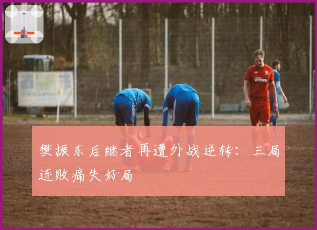 樊振东后继者再遭外战逆转：三局连败痛失好局